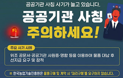공공기관 사칭 사기가 늘고 있습니다. 공공기관 사칭 주의하세요! 주요 사기 사례 위조 공문서·공공기관 사원증·명함 등을 이용하여 물품 대납 후 선지급 요구 및 잠적 ※ 한국농업기술진흥원은 물품구매 및 계약 시 '대리구매'를 요구하지 않습니다.